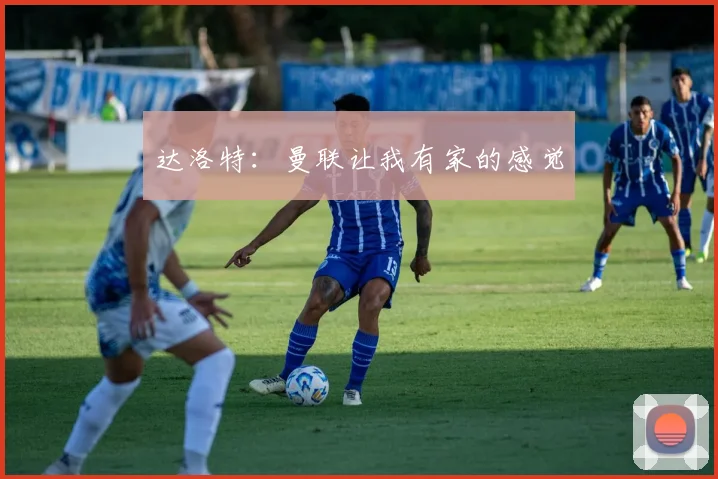 达洛特：曼联让我有家的感觉